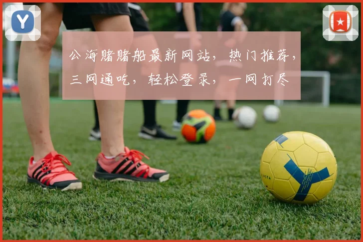 公海赌赌船最新网站，热门推荐，三网通吃，轻松登录，一网打尽