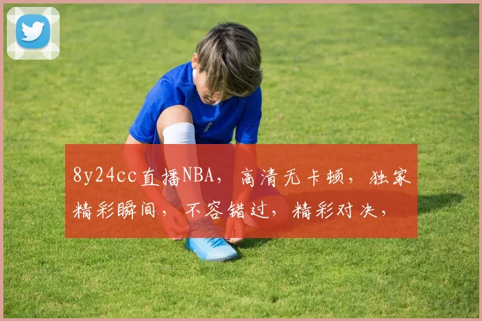 8y24cc直播NBA，高清无卡顿，独家精彩瞬间，不容错过，精彩对决，实时更新，三重福利等你来