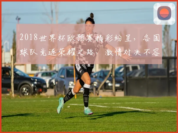 2018世界杯欧预赛精彩纷呈，各国球队竞逐荣耀之路，激情对决不容错过