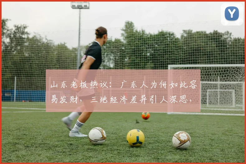 山东老板热议：广东人为何如此容易发财，三地经济差异引人深思，值得探讨