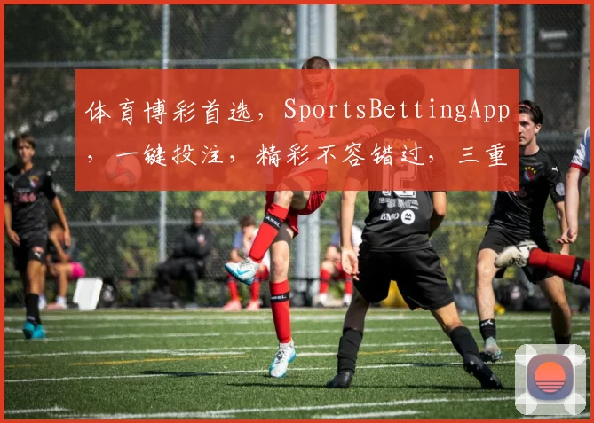 体育博彩首选，SportsBettingApp，一键投注，精彩不容错过，三重福利，等你来享