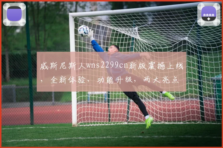 威斯尼斯人wns2299cn新版震撼上线，全新体验，功能升级，两大亮点不容错过，畅享娱乐新境界