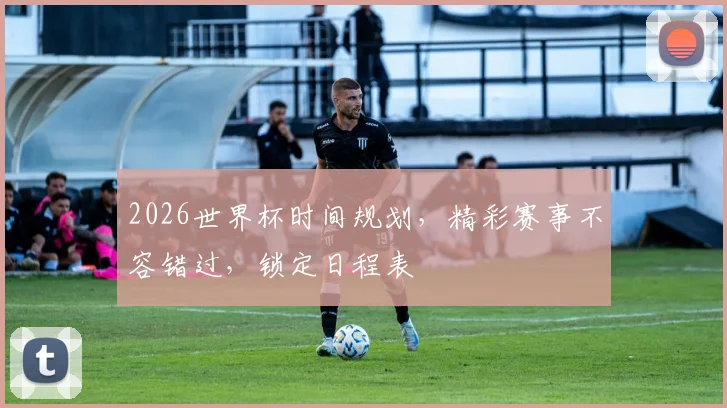 2026世界杯时间规划，精彩赛事不容错过，锁定日程表