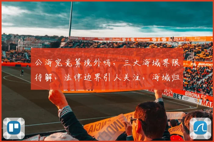 公海究竟算境外吗，三大海域界限待解，法律边界引人关注，海域归属待定