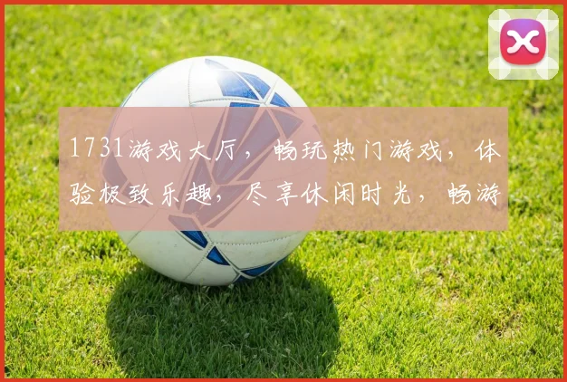 1731游戏大厅，畅玩热门游戏，体验极致乐趣，尽享休闲时光，畅游虚拟世界