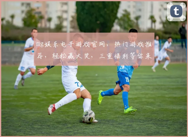 mg娱乐电子游戏官网，热门游戏推荐，轻松赢大奖，三重福利等你来