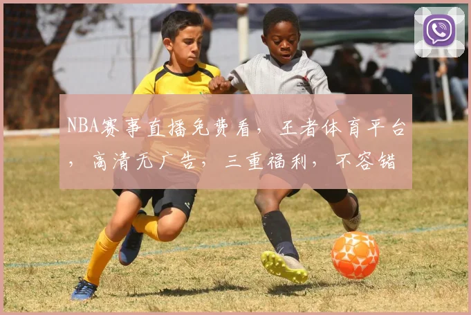 NBA赛事直播免费看，王者体育平台，高清无广告，三重福利，不容错过，速来体验